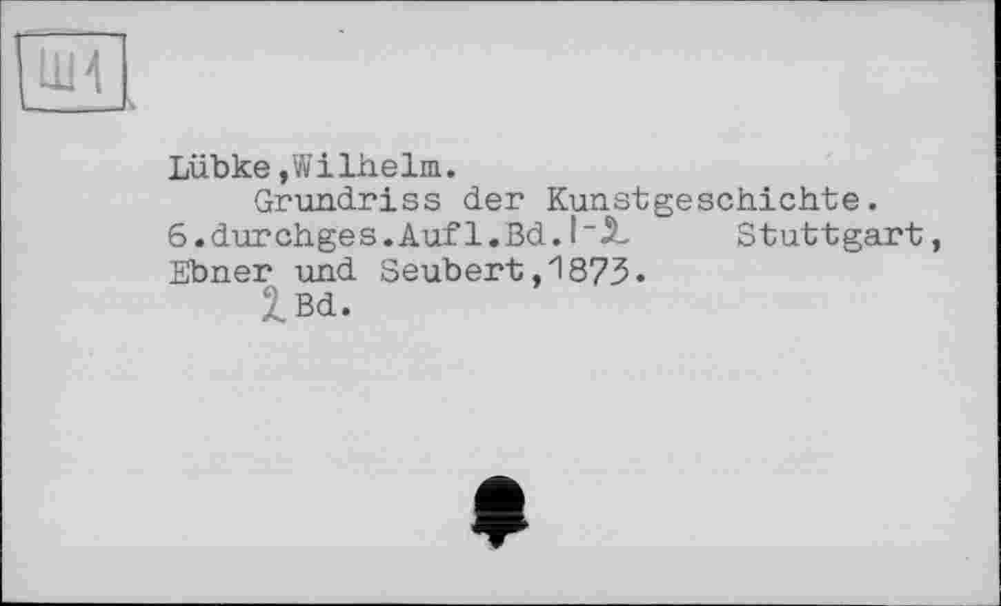 ﻿І1И
Lübke,Wilhelm.
Grundriss der Kunstgeschichte.
G.durchges.Auf l.Bd.	Stuttgart,
Ebner und Seubert,1873.
2_Bd.